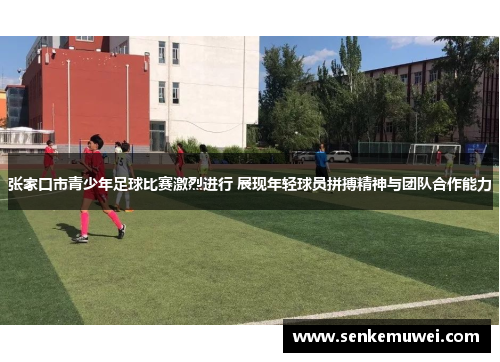 张家口市青少年足球比赛激烈进行 展现年轻球员拼搏精神与团队合作能力